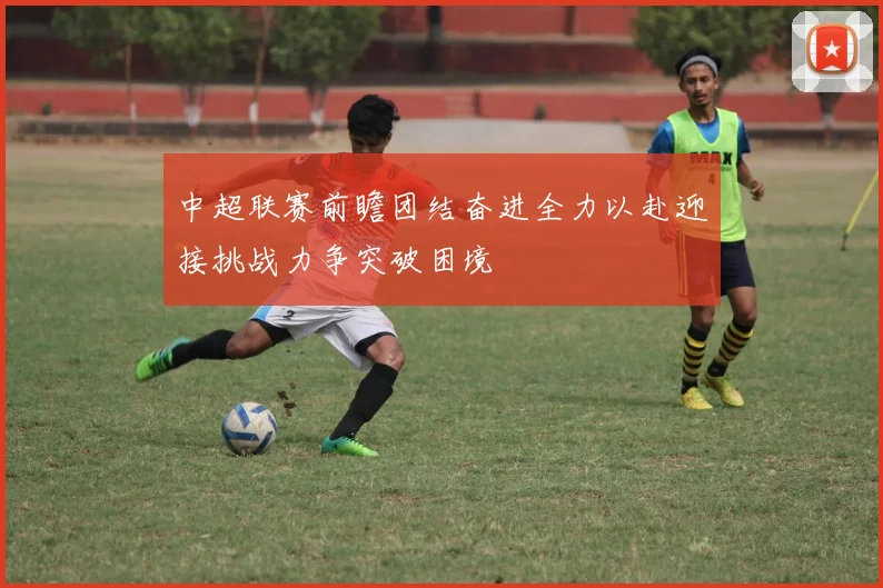 中超联赛前瞻团结奋进全力以赴迎接挑战力争突破困境