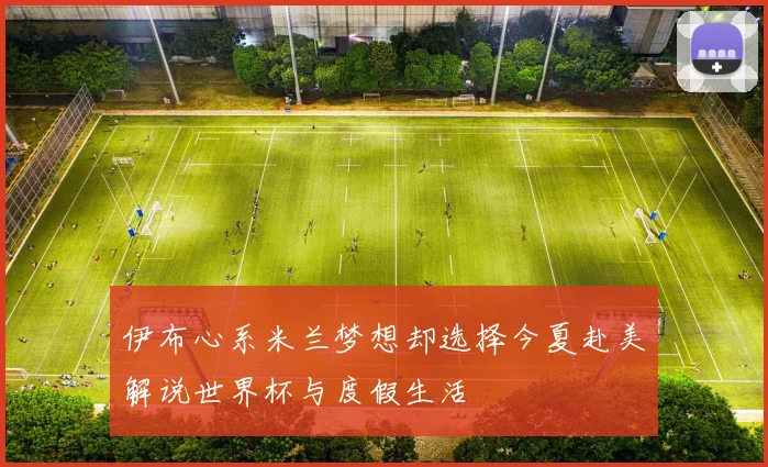 伊布心系米兰梦想却选择今夏赴美解说世界杯与度假生活