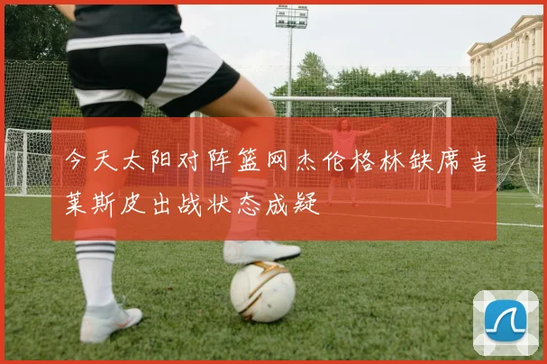 今天太阳对阵篮网杰伦格林缺席吉莱斯皮出战状态成疑