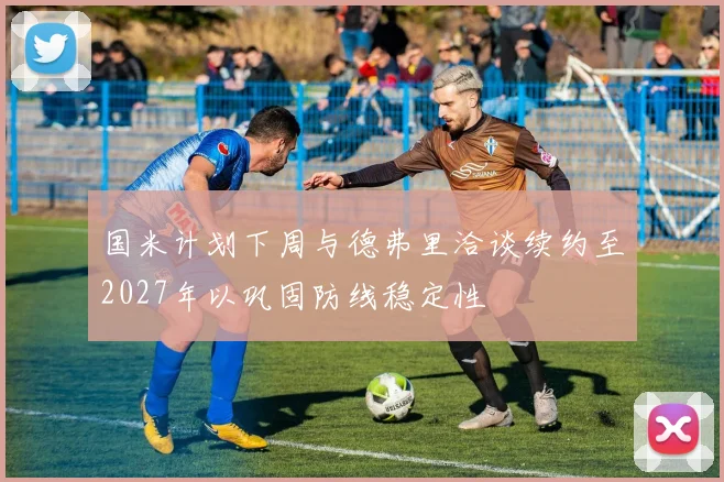 国米计划下周与德弗里洽谈续约至2027年以巩固防线稳定性