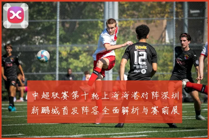 中超联赛第十轮上海海港对阵深圳新鹏城首发阵容全面解析与赛前展望