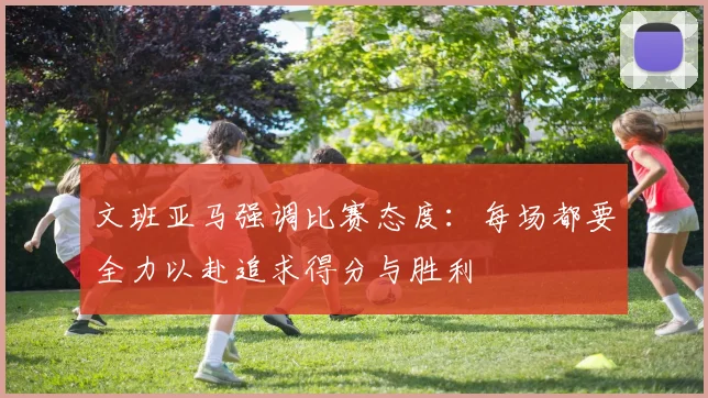 文班亚马强调比赛态度：每场都要全力以赴追求得分与胜利