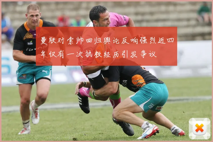 曼联对索帅回归舆论反响强烈近四年仅有一次执教经历引发争议