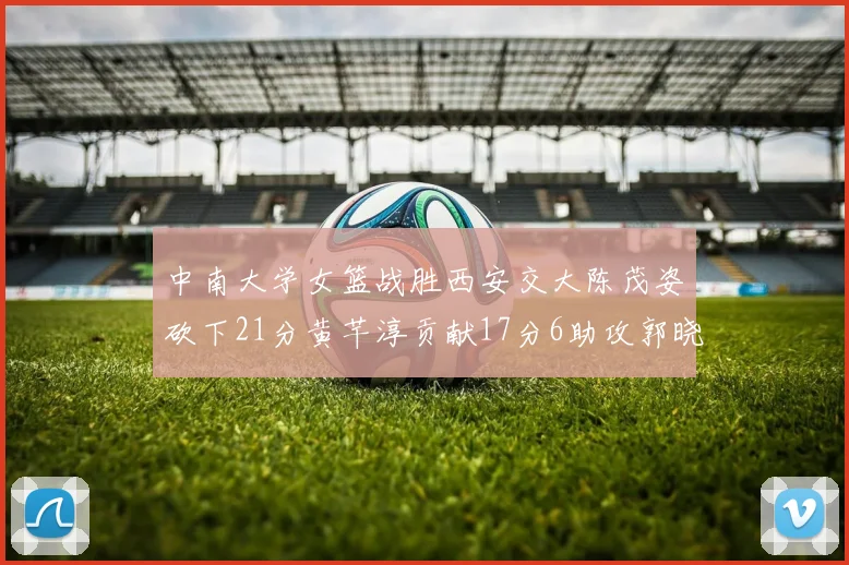 中南大学女篮战胜西安交大陈茂姿砍下21分黄芊淳贡献17分6助攻郭晓妮18分表现出色