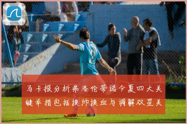 马卡报分析弗洛伦蒂诺今夏四大关键举措包括换帅换血与调解双星关系