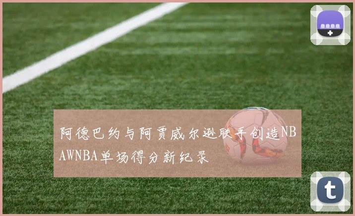 阿德巴约与阿贾威尔逊联手创造NBAWNBA单场得分新纪录