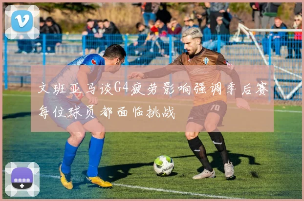 文班亚马谈G4疲劳影响强调季后赛每位球员都面临挑战