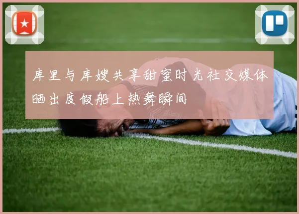 库里与库嫂共享甜蜜时光社交媒体晒出度假船上热舞瞬间