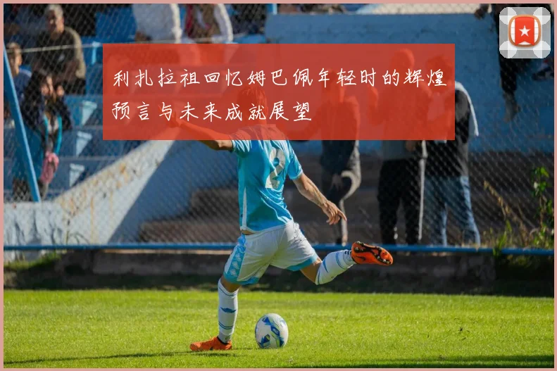 利扎拉祖回忆姆巴佩年轻时的辉煌预言与未来成就展望