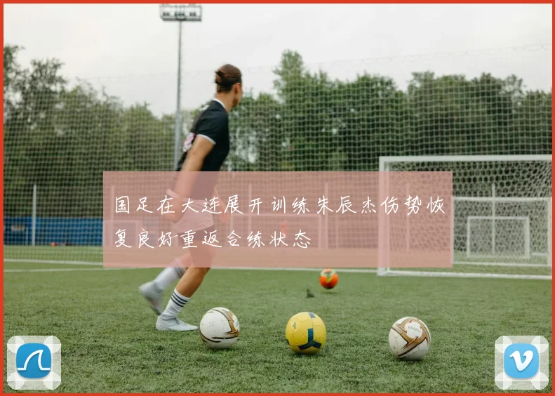 国足在大连展开训练朱辰杰伤势恢复良好重返合练状态