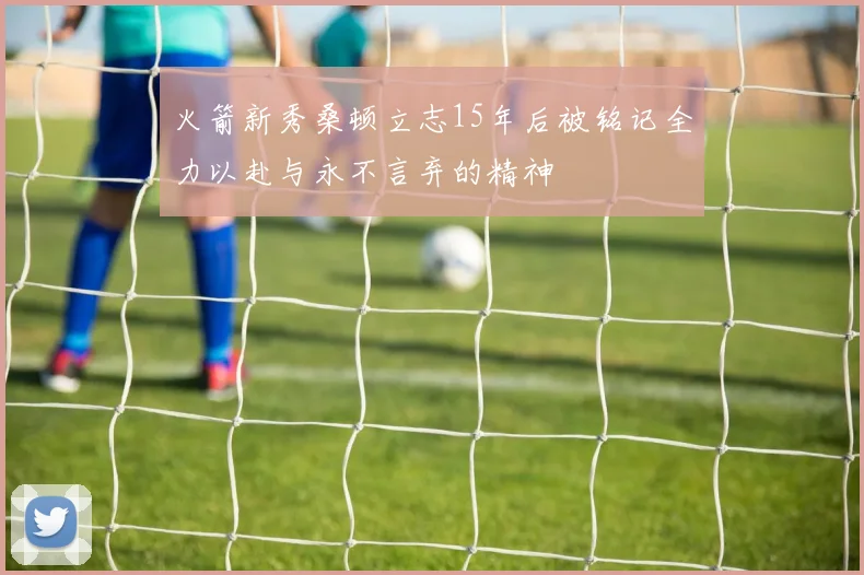 火箭新秀桑顿立志15年后被铭记全力以赴与永不言弃的精神