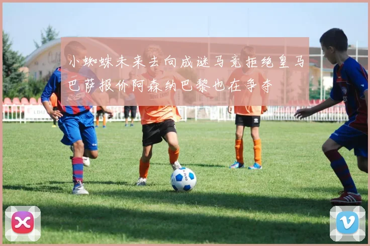 小蜘蛛未来去向成谜马竞拒绝皇马巴萨报价阿森纳巴黎也在争夺
