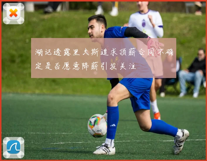 湖记透露里夫斯追求顶薪合同不确定是否愿意降薪引发关注