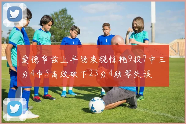 爱德华兹上半场表现惊艳9投7中三分4中5高效砍下23分4助零失误