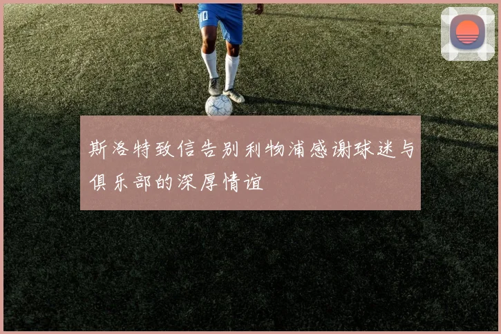 斯洛特致信告别利物浦感谢球迷与俱乐部的深厚情谊