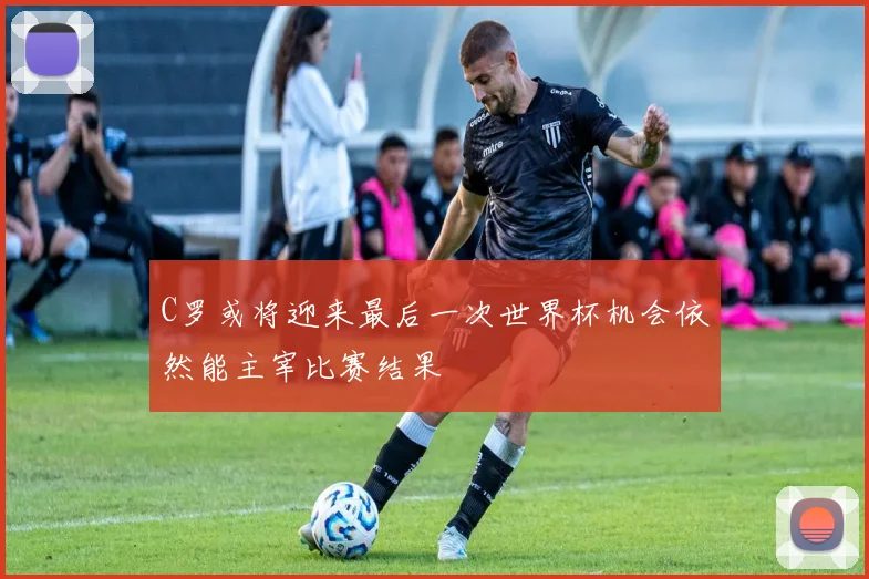C罗或将迎来最后一次世界杯机会依然能主宰比赛结果