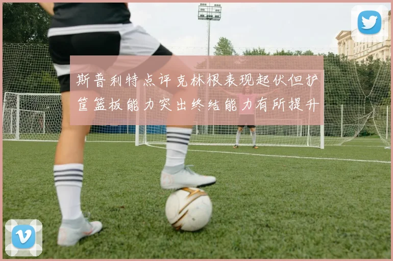 斯普利特点评克林根表现起伏但护筐篮板能力突出终结能力有所提升