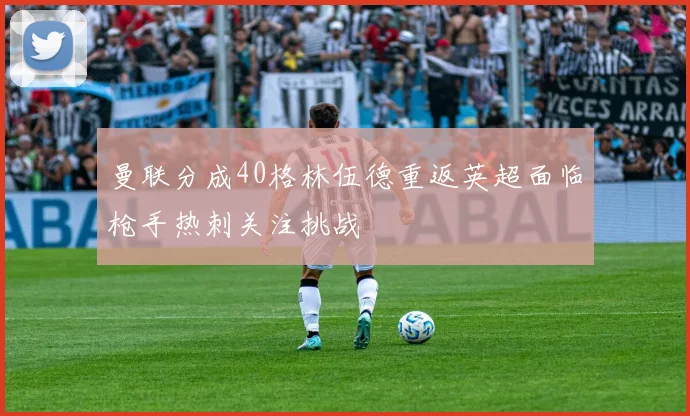 曼联分成40格林伍德重返英超面临枪手热刺关注挑战