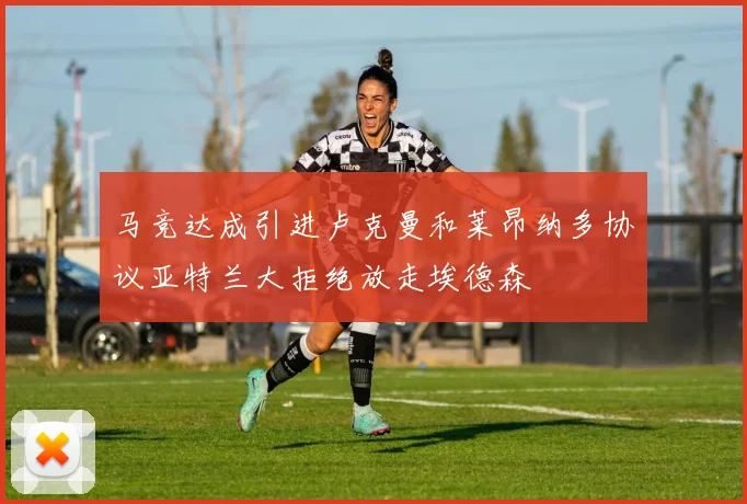 马竞达成引进卢克曼和莱昂纳多协议亚特兰大拒绝放走埃德森