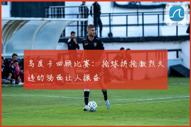乌度卡回顾比赛：抢球拼抢激烈久违的场面让人振奋