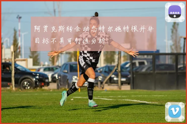 阿贾克斯转会动态特尔施特根并非目标不具可行性分析